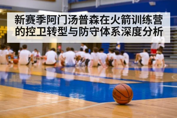 新赛季阿门汤普森在火箭训练营的控卫转型与防守体系深度分析 - kaiyun