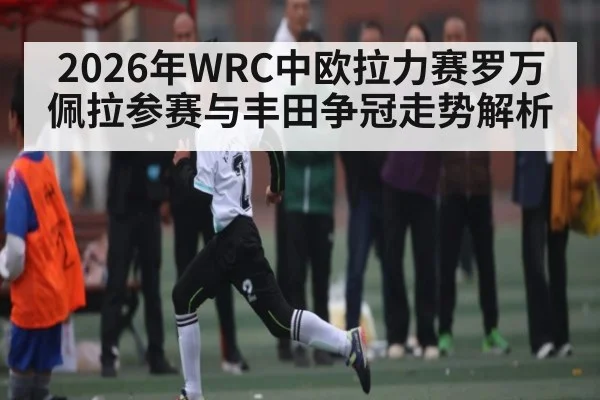 2026年WRC中欧拉力赛罗万佩拉参赛与丰田争冠走势解析