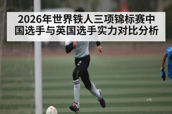 2026年世界铁人三项锦标赛中国选手与英国选手实力对比分析