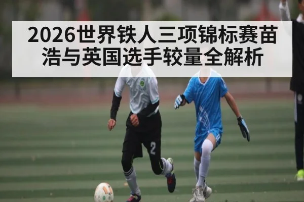 2026世界铁人三项锦标赛苗浩与英国选手较量全解析 - kaiyun